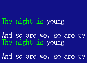 The night is young

And so are we, so are we
The night is young

And so are we, so are we