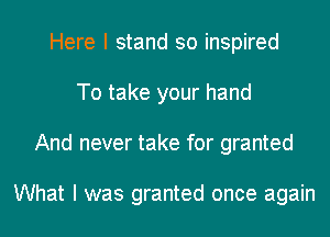 Here I stand so inspired
To take your hand
And never take for granted

What I was granted once again