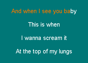 And when I see you baby
This is when

I wanna scream it

At the top of my lungs