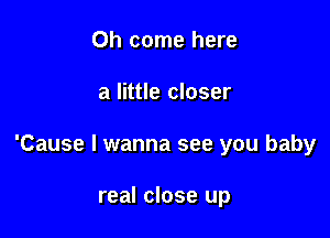 Oh come here

a little closer

'Cause I wanna see you baby

real close up