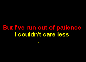 But I've run out of patience

I couldn't care less