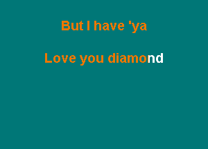 But I have 'ya

Love you diamond