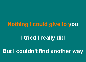 Nothing I could give to you

ltried I really did

But I couldn't fund another way