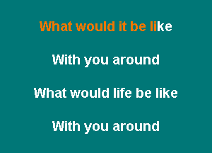 What would it be like
With you around

What would life be like

With you around