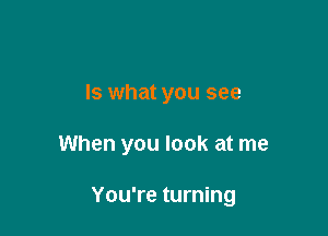 Is what you see

When you look at me

You're turning