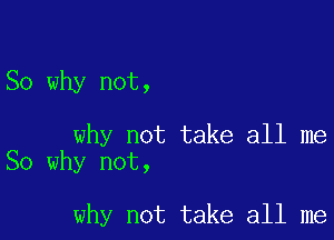 So why not,

why not take all me
So why not,

why not take all me