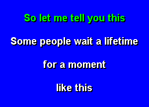 So let me tell you this

Some people wait a lifetime

for a moment

like this