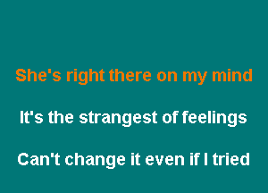 She's right there on my mind
It's the strangest of feelings

Can't change it even if I tried