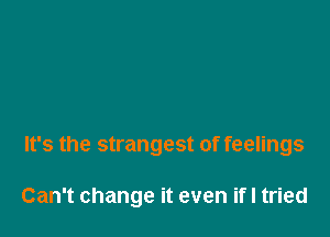 It's the strangest of feelings

Can't change it even ifI tried