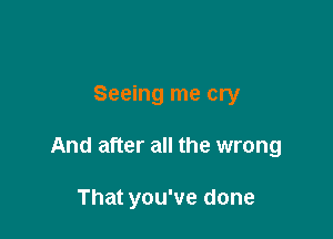 Seeing me cry

And after all the wrong

That you've done