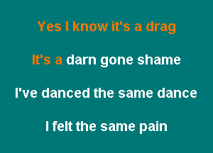 Yes I know it's a drag
It's a darn gone shame

I've danced the same dance

I felt the same pain