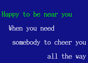 Happy to be near you

When you need

somebody to cheer you

all the way