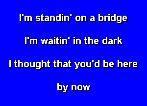 I'm standin' on a bridge

I'm waitin' in the dark
lthought that you'd be here

by now