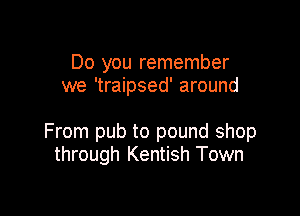 Do you remember
we 'traipsed' around

From pub to pound shop
through Kentish Town