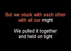 But we stuck with each other
with all our might

We pulled it together
and held on tight