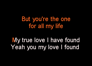 But you're the one
for all my life

My true love I have found
Yeah you my love I found