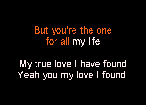 But you're the one
for all my life

My true love I have found
Yeah you my love I found