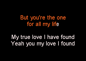 But you're the one
for all my life

My true love I have found
Yeah you my love I found