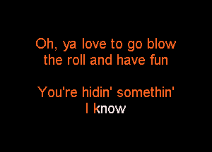 Oh, ya love to go blow
the roll and have fun

You're hidin' somethin'
I know