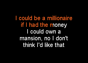 I could be a millionaire
if I had the money

I could own a
mansion, no I don't
think I'd like that