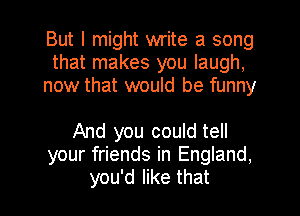 But I might write a song
that makes you laugh,
now that would be funny

And you could tell
your friends in England.
you'd like that