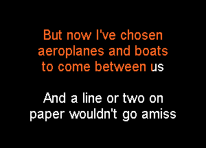 But now I've chosen
aeroplanes and boats
to come between us

And a line or two on
paper wouldn't go amiss