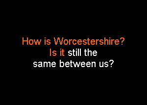 How is Worcestershire?

Is it still the
same between us?