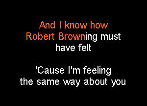 And I know how
Robert Browning must
have felt

'Cause I'm feeling
the same way about you