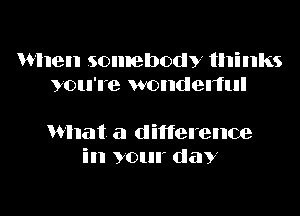 When somebody thinks
you're wondelful

What a difference
in your day