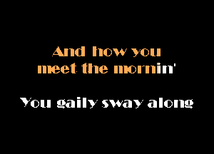 And how you
meet the mornin'

You 961in sway along