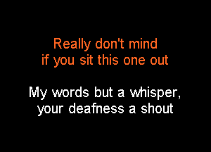 Really don't mind
if you sit this one out

My words but a whisper,
your deafness a shout