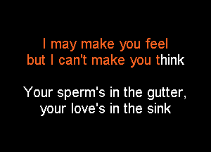 I may make you feel
but I can't make you think

Your sperm's in the gutter,
your love's in the sink