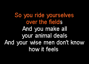 So you ride yourselves
over the fields
And you make all

your animal deals
And your wise men don't know
how it feels