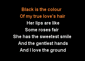 Black is the colour
Of my true love's hair
Her lips are like
Some roses fair

She has the sweetest smile
And the gentlest hands
And I love the ground