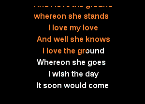 u- I Iv'u nun!- alvullu

whereon she stands
I love my love
And well she knows
I love the ground

Whereon she goes
lwish the day
It soon would come