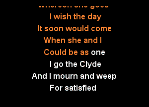 Illwl VII HI ID uvuw

lwish the day
It soon would come
When she and I
Could be as one

I go the Clyde
And I mourn and weep
For satisfied