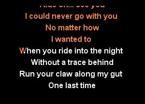 I Iuv v- I... nun ,vu

I could never go with you
No matter how
Iwanted to
When you ride into the night
Without a trace behind
Run your claw along my gut

One last time I