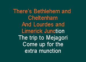 Thereb Bethlehem and
Cheltenham

And Lourdes and
Limerick Junction

The trip to Mejagori
Come up for the
extra munction