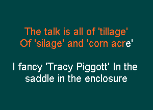 The talk is all of 'tillage'
Of 'silage' and 'corn acre'

I fancy 'Tracy Piggott' In the
saddle in the enclosure