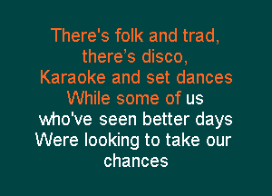 There's folk and trad,
there,s disco,
Karaoke and set dances
While some of us
who've seen better days
Were looking to take our
chances