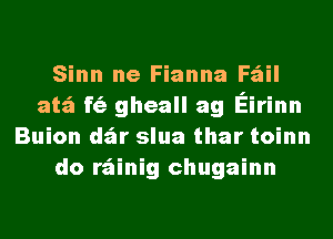 Sinn ne Fianna Fail
atz'a f(ii gheall ag Eirinn
Buion dzir slua thar toinn
do rz'ainig chugainn