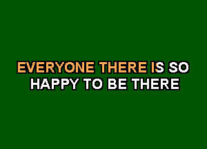 EVERYONE THERE IS SO
HAPPY TO BE THERE