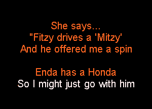 She says...
Fitzy drives a 'Mitzy'
And he offered me a spin

Enda has a Honda
80 I might just go with him