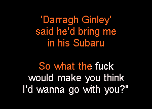 'Darragh Ginley'
said he'd bring me
in his Subaru

80 what the fuck
would make you think
I'd wanna go with you?