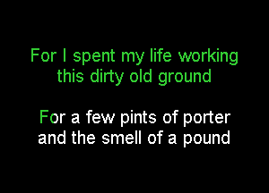 For I spent my life working
this dirty old ground

For a few pints of porter
and the smell of a pound