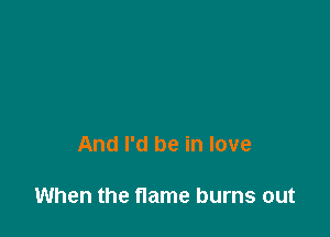 And I'd be in love

When the flame burns out