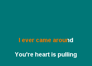 I ever came around

You're heart is pulling