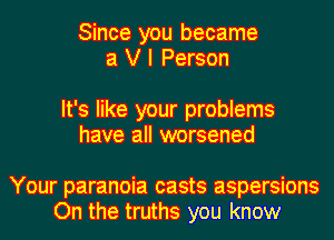 Since you became
a V I Person

It's like your problems
have all worsened

Your paranoia casts aspersions
On the truths you know