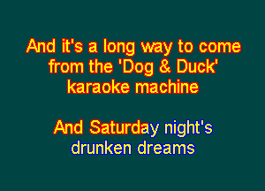 And it's a long way to come
from the 'Dog 8t Duck'
karaoke machine

And Saturday night's
drunken dreams