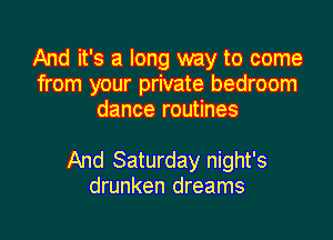 And it's a long way to come
from your private bedroom
dance routines

And Saturday night's
drunken dreams